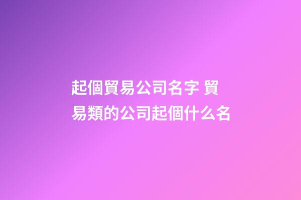 起個貿易公司名字 貿易類的公司起個什么名-第1張-公司起名-玄機派